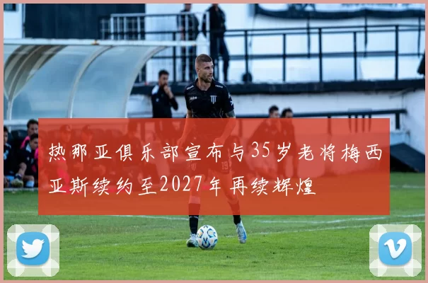 热那亚俱乐部宣布与35岁老将梅西亚斯续约至2027年再续辉煌